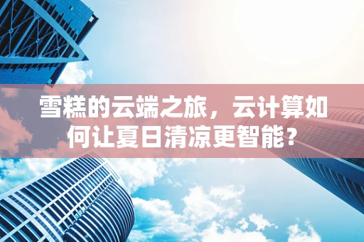 雪糕的云端之旅，云计算如何让夏日清凉更智能？