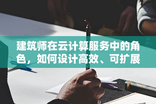 建筑师在云计算服务中的角色，如何设计高效、可扩展的云基础设施？