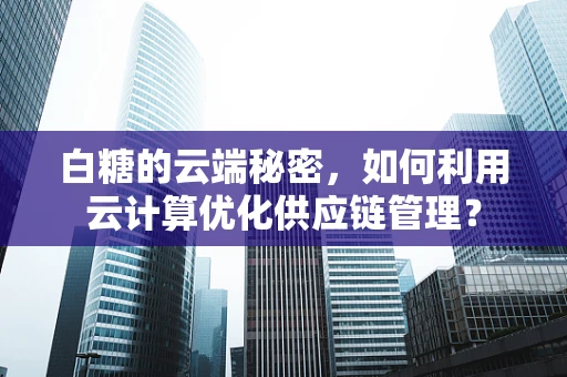 白糖的云端秘密，如何利用云计算优化供应链管理？