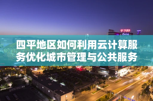 四平地区如何利用云计算服务优化城市管理与公共服务？