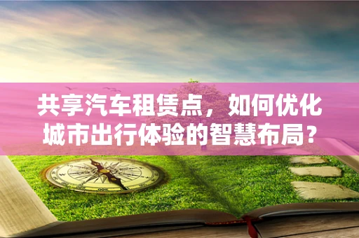 共享汽车租赁点，如何优化城市出行体验的智慧布局？