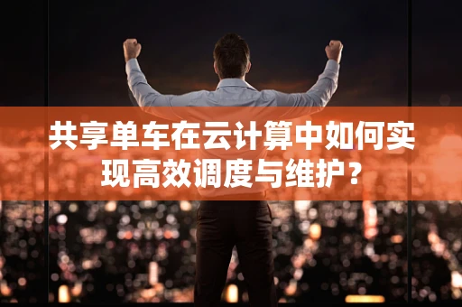 共享单车在云计算中如何实现高效调度与维护？