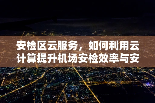 安检区云服务，如何利用云计算提升机场安检效率与安全性？