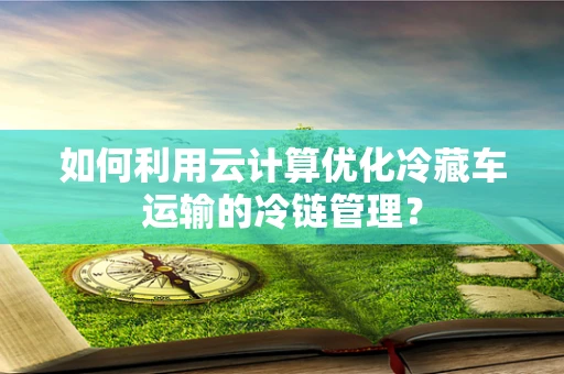 如何利用云计算优化冷藏车运输的冷链管理？