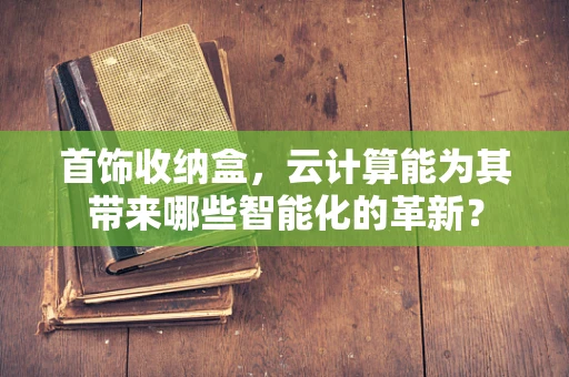 首饰收纳盒，云计算能为其带来哪些智能化的革新？