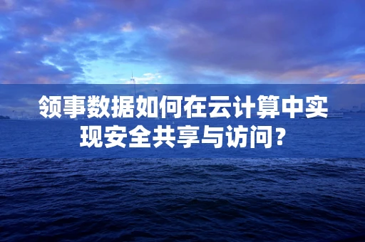 领事数据如何在云计算中实现安全共享与访问？