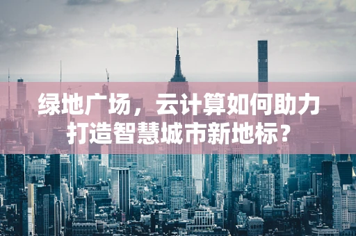 绿地广场，云计算如何助力打造智慧城市新地标？