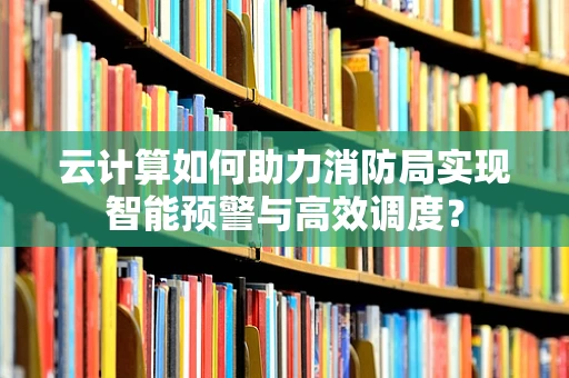 云计算如何助力消防局实现智能预警与高效调度？