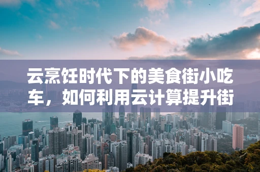 云烹饪时代下的美食街小吃车，如何利用云计算提升街边小吃的智能化与个性化？