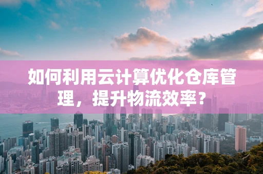 如何利用云计算优化仓库管理，提升物流效率？