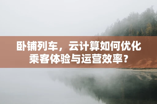 卧铺列车，云计算如何优化乘客体验与运营效率？