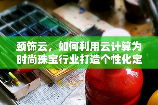 颈饰云，如何利用云计算为时尚珠宝行业打造个性化定制服务？