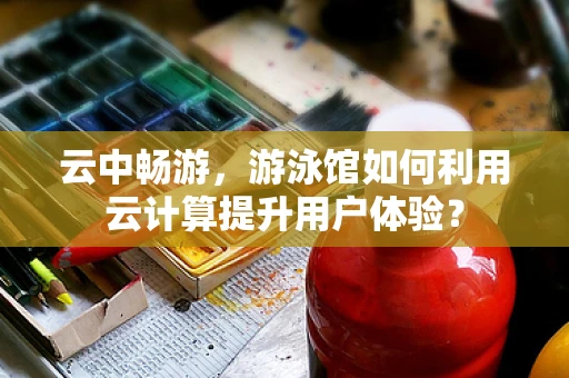 云中畅游，游泳馆如何利用云计算提升用户体验？