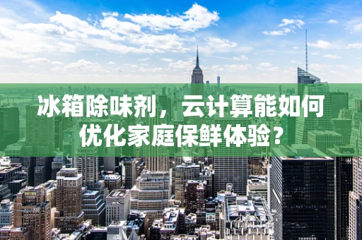 冰箱除味剂，云计算能如何优化家庭保鲜体验？