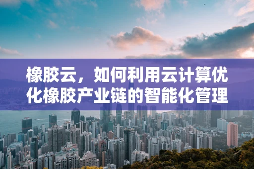 橡胶云，如何利用云计算优化橡胶产业链的智能化管理？