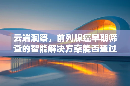 云端洞察，前列腺癌早期筛查的智能解决方案能否通过大数据与AI技术实现精准预防？