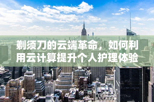 剃须刀的云端革命，如何利用云计算提升个人护理体验？