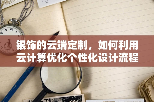 银饰的云端定制，如何利用云计算优化个性化设计流程？