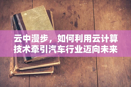 云中漫步，如何利用云计算技术牵引汽车行业迈向未来？