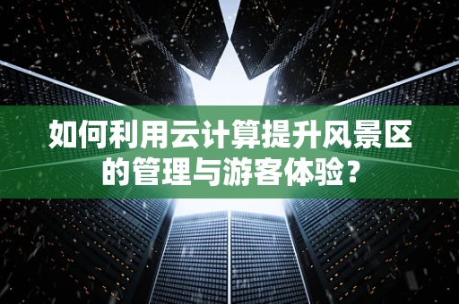 如何利用云计算提升风景区的管理与游客体验？