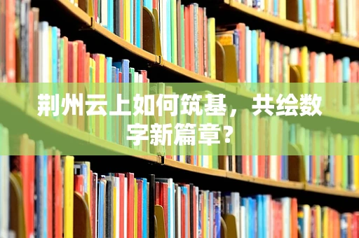 荆州云上如何筑基，共绘数字新篇章？