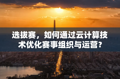 选拔赛，如何通过云计算技术优化赛事组织与运营？