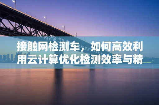 接触网检测车，如何高效利用云计算优化检测效率与精度？