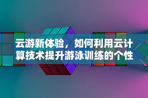 云游新体验，如何利用云计算技术提升游泳训练的个性化与效率？