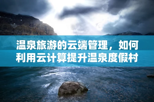 温泉旅游的云端管理，如何利用云计算提升温泉度假村的体验与效率？