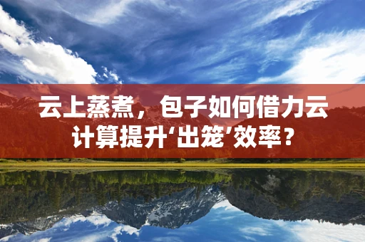 云上蒸煮，包子如何借力云计算提升‘出笼’效率？