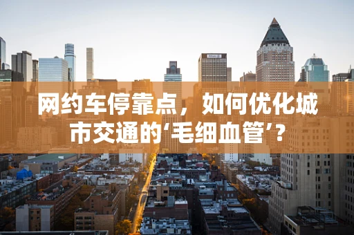 网约车停靠点，如何优化城市交通的‘毛细血管’？