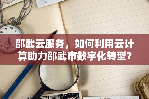 邵武云服务，如何利用云计算助力邵武市数字化转型？