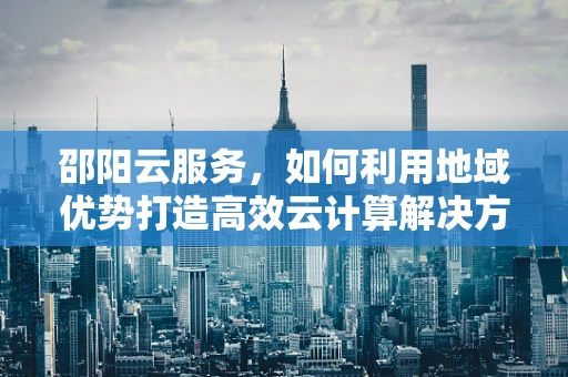 邵阳云服务，如何利用地域优势打造高效云计算解决方案？