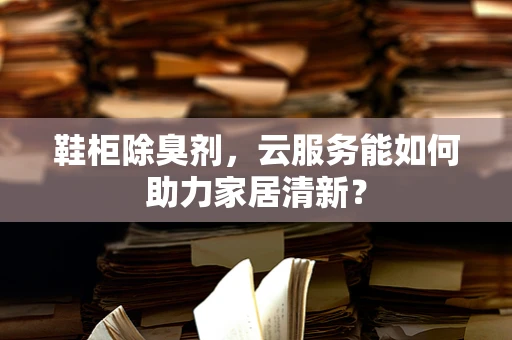 鞋柜除臭剂，云服务能如何助力家居清新？