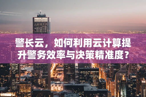 警长云，如何利用云计算提升警务效率与决策精准度？