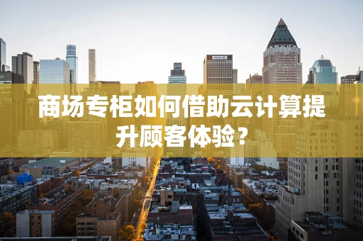 商场专柜如何借助云计算提升顾客体验？