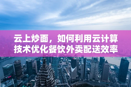 云上炒面，如何利用云计算技术优化餐饮外卖配送效率？