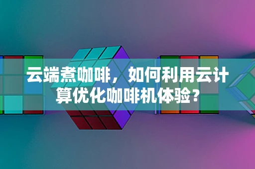 云端煮咖啡，如何利用云计算优化咖啡机体验？