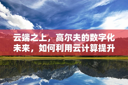 云端之上，高尔夫的数字化未来，如何利用云计算提升球场体验？