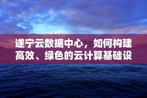 遂宁云数据中心，如何构建高效、绿色的云计算基础设施？