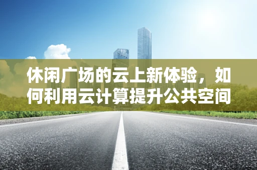 休闲广场的云上新体验，如何利用云计算提升公共空间互动性？