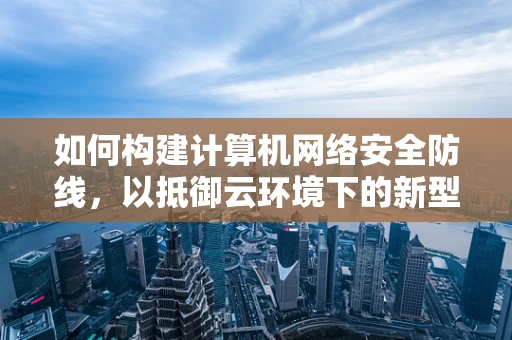 如何构建计算机网络安全防线，以抵御云环境下的新型威胁？