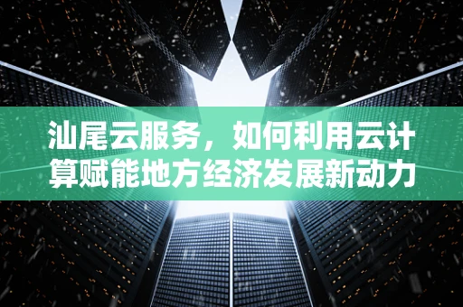 汕尾云服务，如何利用云计算赋能地方经济发展新动力？