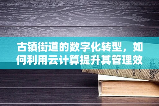 古镇街道的数字化转型，如何利用云计算提升其管理效率与文化传承？