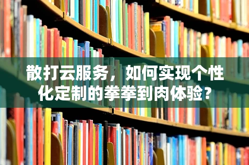 散打云服务，如何实现个性化定制的拳拳到肉体验？