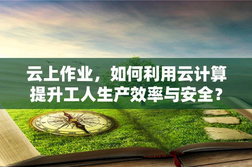 云上作业，如何利用云计算提升工人生产效率与安全？