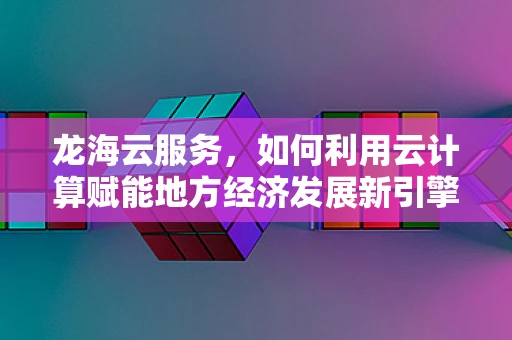 龙海云服务，如何利用云计算赋能地方经济发展新引擎？