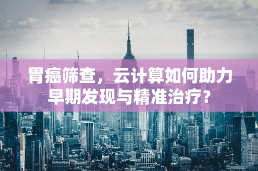 胃癌筛查，云计算如何助力早期发现与精准治疗？