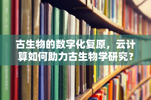 古生物的数字化复原，云计算如何助力古生物学研究？