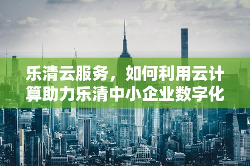 乐清云服务，如何利用云计算助力乐清中小企业数字化转型？